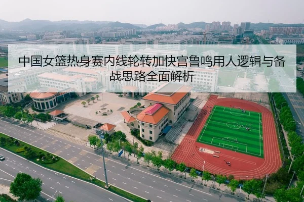 中国女篮热身赛内线轮转加快宫鲁鸣用人逻辑与备战思路全面解析